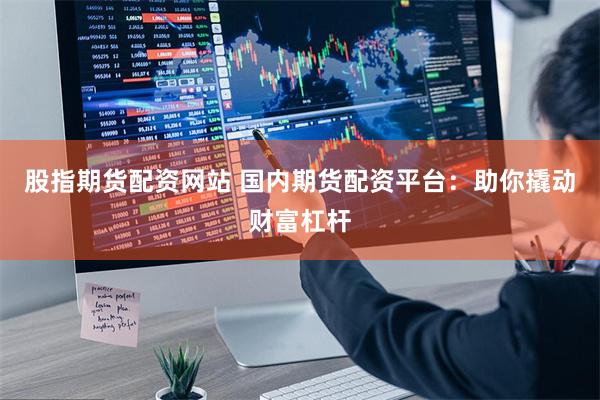 股指期货配资网站 国内期货配资平台：助你撬动财富杠杆