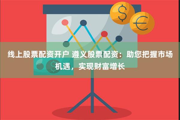 线上股票配资开户 遵义股票配资：助您把握市场机遇，实现财富增长