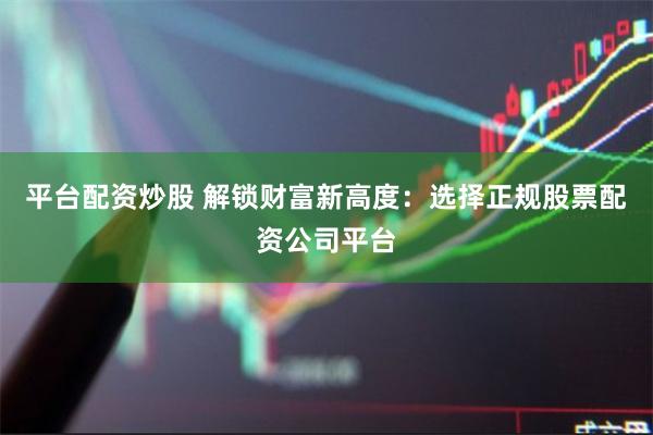 平台配资炒股 解锁财富新高度：选择正规股票配资公司平台