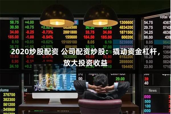 2020炒股配资 公司配资炒股：撬动资金杠杆，放大投资收益
